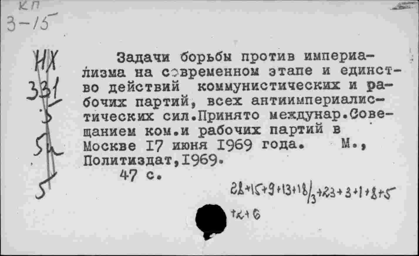 ﻿3-/5"
ж
за/
Задачи борьбы против империализма на современном этапе и единство действий коммунистических и рабочих партий, всех антиимпериалистических сил.Принято мехдунар.Совещанием ком.и рабочих партий в Москве 17 июня 1969 года. М., Политиздат,1969«
47 с.
ЗГЧС+З нзн	4 з * р